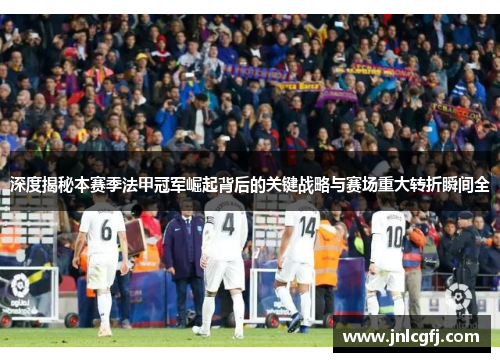 深度揭秘本赛季法甲冠军崛起背后的关键战略与赛场重大转折瞬间全